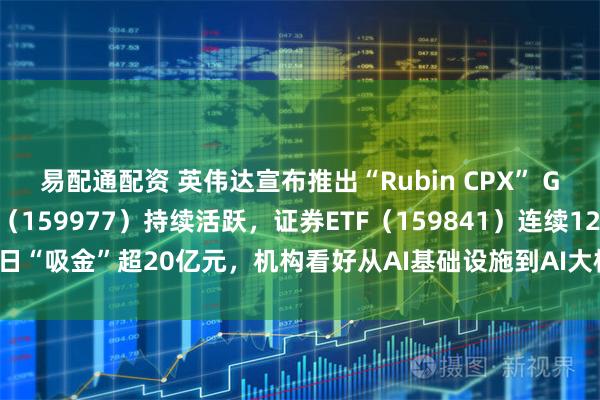 易配通配资 英伟达宣布推出“Rubin CPX” GPU，创业板ETF天弘（159977）持续活跃，证券ETF（159841）连续12日“吸金”超20亿元，机构看好从AI基础设施到AI大模型到AI应用的发展闭环
