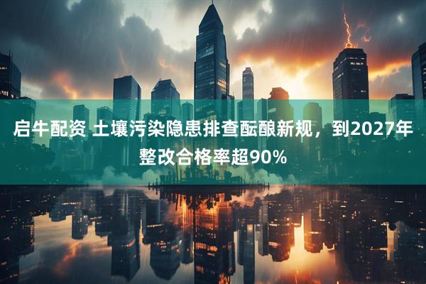 启牛配资 土壤污染隐患排查酝酿新规，到2027年整改合格率超90%