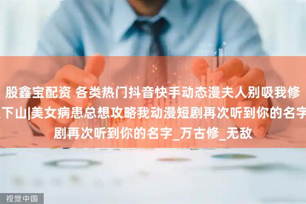 股鑫宝配资 各类热门抖音快手动态漫夫人别吸我修为&天医下山|美女病患总想攻略我动漫短剧再次听到你的名字_万古修_无敌