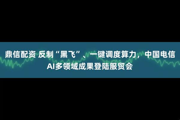 鼎信配资 反制“黑飞”、一键调度算力,中国电信AI多领域成果登陆服贸会
