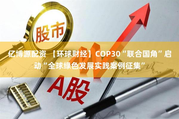 亿博源配资 【环球财经】COP30“联合国角”启动“全球绿色发展实践案例征集”