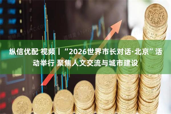 纵信优配 视频丨“2026世界市长对话·北京”活动举行 聚焦人文交流与城市建设