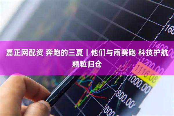 嘉正网配资 奔跑的三夏｜他们与雨赛跑 科技护航颗粒归仓