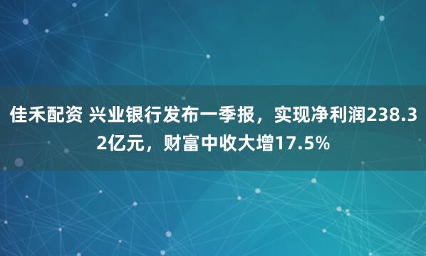 佳禾配资 兴业银行发布一季报，实现净利润238.32亿元，财富中收大增17.5%
