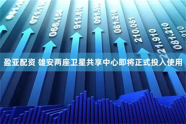 盈亚配资 雄安两座卫星共享中心即将正式投入使用